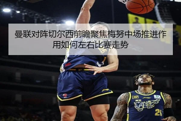 曼联对阵切尔西前瞻聚焦梅努中场推进作用如何左右比赛走势